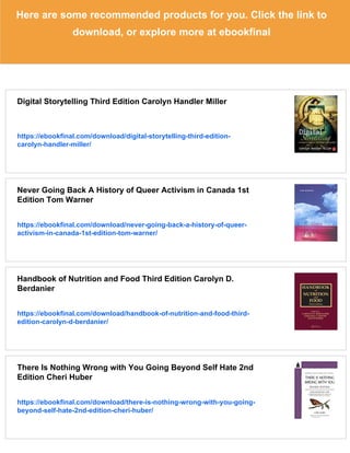 Here are some recommended products for you. Click the link to
download, or explore more at ebookfinal
Digital Storytelling Third Edition Carolyn Handler Miller
https://ebookfinal.com/download/digital-storytelling-third-edition-
carolyn-handler-miller/
Never Going Back A History of Queer Activism in Canada 1st
Edition Tom Warner
https://ebookfinal.com/download/never-going-back-a-history-of-queer-
activism-in-canada-1st-edition-tom-warner/
Handbook of Nutrition and Food Third Edition Carolyn D.
Berdanier
https://ebookfinal.com/download/handbook-of-nutrition-and-food-third-
edition-carolyn-d-berdanier/
There Is Nothing Wrong with You Going Beyond Self Hate 2nd
Edition Cheri Huber
https://ebookfinal.com/download/there-is-nothing-wrong-with-you-going-
beyond-self-hate-2nd-edition-cheri-huber/
 