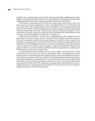 xiv PROMOTING YOUR SCHOOL
members who understand that good schools make strong, healthy neighborhoods; and to
elected and appointed public officials who understand the relationship between high-
achieving public schools and an enhanced quality of life for their constituents.
The resources and samples at the end of each chapter were drawn from a wide vari-
ety of sources. A survey instrument was sent to “Principals of the Year” in all 50 states and
to selected other school administrators—several hundred in all—soliciting items from
their “arsenal of tricks.”
Other techniques and concepts were gleaned from school public
relations professionals and other communication experts. The goal throughout was to
avoid reinventing the wheel and to seek out what works best from the practitioners who
are in the arena, marketing their schools day in and day out.
Selecting which material to include was a challenging task. The standards were to
select those resources/samples that (a) seemed to best represent successful practices,
(b) could be replicated outside their original setting, (c) covered as wide a spectrum of
techniques and approaches as possible, and (d) could actually be implemented at the
building level with building-level resources as well as at the district level, with a broader
array of support. Every form, sample, example, or model is included in the book for one
purpose only: to be used. Permission is granted to readers to copy, modify, or adapt any of
this material for local school or district use.
Like the first and second editions, this new, third edition of Promoting Your School:
Going Beyond PR has been very much a collaborative effort. Throughout the research
process, I have received enormous and willing assistance from many of the best, most cre-
ative minds in education and from a number of outstanding national educational organi-
zations and enterprises. I am grateful to the many educators who have shared so generously
their ideas, advice, techniques, strategies, wisdom, and vision. Their contributions make
up a large portion this book. With admiration and appreciation, those educators who con-
tributed to both the original and second editions of Promoting Your School are acknowl-
edged in Resource A at the end of the book.
 