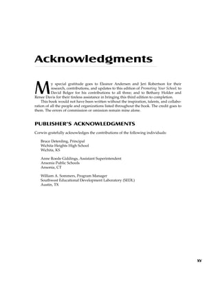 Acknowledgments
My special gratitude goes to Eleanor Andersen and Jeri Robertson for their
research, contributions, and updates to this edition of Promoting Your School; to
David Bolger for his contributions to all three; and to Bethany Holder and
Renee Davis for their tireless assistance in bringing this third edition to completion.
This book would not have been written without the inspiration, talents, and collabo-
ration of all the people and organizations listed throughout the book. The credit goes to
them. The errors of commission or omission remain mine alone.
PUBLISHER’S ACKNOWLEDGMENTS
Corwin gratefully acknowledges the contributions of the following individuals:
Bruce Deterding, Principal
Wichita Heights High School
Wichita, KS
Anne Roede Giddings, Assistant Superintendent
Ansonia Public Schools
Ansonia, CT
William A. Sommers, Program Manager
Southwest Educational Development Laboratory (SEDL)
Austin, TX
xv
 