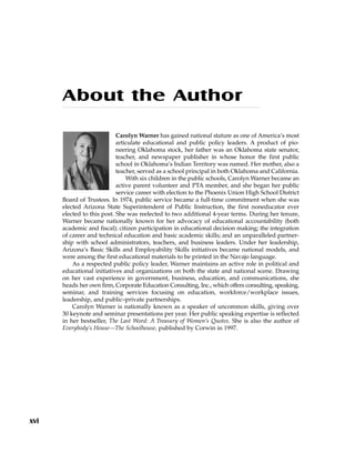 About the Author
Carolyn Warner has gained national stature as one of America’s most
articulate educational and public policy leaders. A product of pio-
neering Oklahoma stock, her father was an Oklahoma state senator,
teacher, and newspaper publisher in whose honor the first public
school in Oklahoma’s Indian Territory was named. Her mother, also a
teacher, served as a school principal in both Oklahoma and California.
With six children in the public schools, Carolyn Warner became an
active parent volunteer and PTA member, and she began her public
service career with election to the Phoenix Union High School District
Board of Trustees. In 1974, public service became a full-time commitment when she was
elected Arizona State Superintendent of Public Instruction, the first noneducator ever
elected to this post. She was reelected to two additional 4-year terms. During her tenure,
Warner became nationally known for her advocacy of educational accountability (both
academic and fiscal); citizen participation in educational decision making; the integration
of career and technical education and basic academic skills; and an unparalleled partner-
ship with school administrators, teachers, and business leaders. Under her leadership,
Arizona’s Basic Skills and Employability Skills initiatives became national models, and
were among the first educational materials to be printed in the Navajo language.
As a respected public policy leader, Warner maintains an active role in political and
educational initiatives and organizations on both the state and national scene. Drawing
on her vast experience in government, business, education, and communications, she
heads her own firm, Corporate Education Consulting, Inc., which offers consulting, speaking,
seminar, and training services focusing on education, workforce/workplace issues,
leadership, and public–private partnerships.
Carolyn Warner is nationally known as a speaker of uncommon skills, giving over
30 keynote and seminar presentations per year. Her public speaking expertise is reflected
in her bestseller, The Last Word: A Treasury of Women’s Quotes. She is also the author of
Everybody’s House—The Schoolhouse, published by Corwin in 1997.
xvi
 