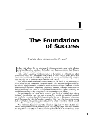 The Foundation
of Success
“If you’re the only one who knows something, it’s a secret.”
In days past, schools did not always need solid communication and public relations
programs. The school was there, the teachers were there, parents sent their children,
the law said so—and that was it!
Half a century ago, more than three-quarters of the families in both rural and urban
communities across the United States had children in public schools. Today, fewer than
one-quarter of families have children in public schools, leaving many community members
with no direct line of communication with their local schools.
Thus, the traditional modes of communication from the school to the public—report
cards, parent-teacher conferences, calls home when a child misbehaved, open house, fly-
ers announcing special events, a newsletter, sporadic media coverage of special activities—
were deemed adequate for keeping the community informed. But today, these methods,
although still important pieces of a comprehensive communication plan, are simply not
sufficient to build the broad-based support schools need to be successful.
The rightness of your “cause” (your position, your district’s mission) aside, people
just aren’t going to take your word for it anymore. They want to see results, accountabil-
ity, proof. Can you blame them for being skeptical in the face of the current, widespread
public furor over the crisis in American education? However, it has been demonstrated
that, over the long haul, communities will support a school system that exhibits a solid,
measurable commitment to quality.
As a professional educator or public education supporter, you know that in most
schools throughout the country, most educators are doing a good job with most students.
Yet the public’s knowledge of and confidence in public education does not always reflect
3
1
 