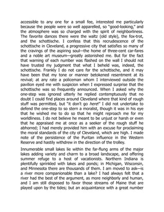 accessible to any one for a small fee, interested me particularly
because the people were so well apparelled, so “good-looking,” and
the atmosphere was so charged with the spirit of neighborliness.
The favorite dances there were the waltz (old style), the fox-trot,
and the schottische. I confess that this recrudescence of the
schottische in Cleveland, a progressive city that satisfies so many of
the cravings of the aspiring soul—the home of three-cent car-fares
and a noble art museum—greatly astonished me. But for the fact
that warning of each number was flashed on the wall I should not
have trusted my judgment that what I beheld was, indeed, the
schottische. Frankly I do not care for the schottische, and it may
have been that my tone or manner betokened resentment at its
revival; at any rate a policeman whom I interviewed outside the
pavilion eyed me with suspicion when I expressed surprise that the
schottische was so frequently announced. When I asked why the
one-step was ignored utterly he replied contemptuously that no
doubt I could find places around Cleveland where that kind of rough
stuff was permitted, but “it don’t go here!” I did not undertake to
defend the one-step to so stern a moralist, though it was in his eye
that he wished me to do so that he might reproach me for my
worldliness. I do not believe he meant to be unjust or harsh or even
that he appraised me at once as a seeker of the rough stuff he
abhorred; I had merely provided him with an excuse for proclaiming
the moral standards of the city of Cleveland, which are high. I made
note of the persistence of the Puritan influence in the Western
Reserve and hastily withdrew in the direction of the trolley.
Innumerable small lakes lie within the far-flung arms of the major
lakes adding variety and charm to a broad landscape, and offering
summer refuge to a host of vacationists. Northern Indiana is
plentifully sprinkled with lakes and ponds; in Michigan, Wisconsin,
and Minnesota there are thousands of them. I am moved to ask—is
a river more companionable than a lake? I had always felt that a
river had the best of the argument, as more neighborly and human,
and I am still disposed to favor those streams of Maine that are
played upon by the tides; but an acquaintance with a great number
 
