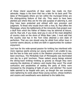 of these inland saucerfuls of blue water has made me their
advocate. Happy is the town that has a lake for its back yard! The
lakes of Minneapolis (there are ten within the municipal limits) are
the distinguishing feature of that city. They seem to have been
planted just where they are for the sole purpose of adorning it, and
they have been protected and utilized with rare prevision and
judgment. To those who would chum with a river, St. Paul offers the
Mississippi, where the battlements of the University Club project over
a bluff from which the Father of Waters may be admired at leisure,
and St. Paul will, if you insist, land you in one of the most delightful
of country clubs on the shore of White Bear Lake. I must add that
the country club has in the Twin Cities attained a rare state of
perfection. That any one should wing far afield from either town in
summer seems absurd, so blest are both in opportunities for outdoor
enjoyment.
Just how far the wide-spread passion for knitting has interfered with
more vigorous sports among our young women I am unable to say,
but the loss to links and courts in the Western provinces must have
been enormous. The Minikahda Club of Minneapolis was illuminated
one day by a girls’ luncheon. These radiant young beings entered
the dining-room knitting—knitting as gravely as though they were
weaving the destinies of nations—and maybe they were! The small
confusions and perplexities of seating the party of thirty were
increased by the dropping of balls of yarn—and stitches! The round
table seemed to be looped with yarn, as though the war overseas
were tightening its cords about those young women, whose brothers
and cousins and sweethearts were destined to the battle-line.
 