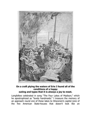 On a craft plying the waters of Erie I found all of the
conditions of a happy
outing and types that it is always a joy to meet.
Longfellow celebrated in song “The Four Lakes of Madison,” which
he apostrophized as “lovely handmaids.” I treasure the memory of
an approach round one of these lakes to Wisconsin’s capitol (one of
the few American State-houses that doesn’t look like an
 