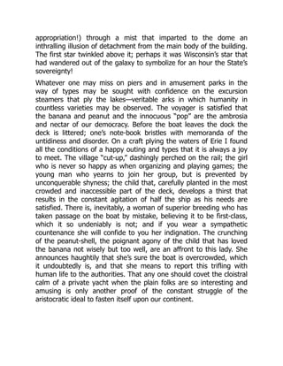 appropriation!) through a mist that imparted to the dome an
inthralling illusion of detachment from the main body of the building.
The first star twinkled above it; perhaps it was Wisconsin’s star that
had wandered out of the galaxy to symbolize for an hour the State’s
sovereignty!
Whatever one may miss on piers and in amusement parks in the
way of types may be sought with confidence on the excursion
steamers that ply the lakes—veritable arks in which humanity in
countless varieties may be observed. The voyager is satisfied that
the banana and peanut and the innocuous “pop” are the ambrosia
and nectar of our democracy. Before the boat leaves the dock the
deck is littered; one’s note-book bristles with memoranda of the
untidiness and disorder. On a craft plying the waters of Erie I found
all the conditions of a happy outing and types that it is always a joy
to meet. The village “cut-up,” dashingly perched on the rail; the girl
who is never so happy as when organizing and playing games; the
young man who yearns to join her group, but is prevented by
unconquerable shyness; the child that, carefully planted in the most
crowded and inaccessible part of the deck, develops a thirst that
results in the constant agitation of half the ship as his needs are
satisfied. There is, inevitably, a woman of superior breeding who has
taken passage on the boat by mistake, believing it to be first-class,
which it so undeniably is not; and if you wear a sympathetic
countenance she will confide to you her indignation. The crunching
of the peanut-shell, the poignant agony of the child that has loved
the banana not wisely but too well, are an affront to this lady. She
announces haughtily that she’s sure the boat is overcrowded, which
it undoubtedly is, and that she means to report this trifling with
human life to the authorities. That any one should covet the cloistral
calm of a private yacht when the plain folks are so interesting and
amusing is only another proof of the constant struggle of the
aristocratic ideal to fasten itself upon our continent.
 