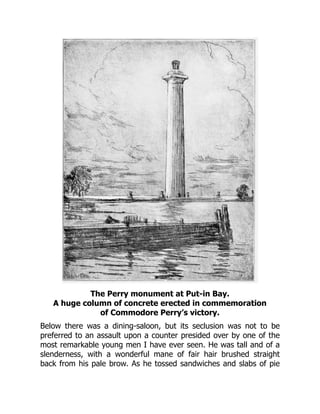 The Perry monument at Put-in Bay.
A huge column of concrete erected in commemoration
of Commodore Perry’s victory.
Below there was a dining-saloon, but its seclusion was not to be
preferred to an assault upon a counter presided over by one of the
most remarkable young men I have ever seen. He was tall and of a
slenderness, with a wonderful mane of fair hair brushed straight
back from his pale brow. As he tossed sandwiches and slabs of pie
 