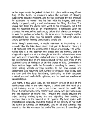 to the importunate he jerked his hair into place with a magnificent
fling of the head. In moments when the appeals of starving
supplicants became insistent, and he was confused by the pressure
for attention, he would rake his hair with his fingers, and then,
wholly composed, swing round and resume the filling of orders. The
young man from the check-room went to his assistance, but I felt
that he resented this as an impertinence, a reflection upon his
prowess. He needed no assistance; before that clamorous company
he was the pattern of urbanity. His locks were his strength and his
consolation; not once was his aplomb shaken, not even when a
stocky gentleman fiercely demanded a whole pie!
While Perry’s monument, a noble seamark at Put-in-Bay, is a
reminder that the lakes have played their part in American history, it
is at Mackinac that one experiences a sense of antiquity. The white-
walled fort is a link between the oldest and the newest, and the
imagination quickens at the thought of the first adventurous white
man who ever braved the uncharted waters; while the eye follows
the interminable line of ore barges bound for the steel-mills on the
southern curve of Michigan or on the shores of Erie. Commerce in
these waters began with the fur-traders travelling in canoes; then
came sailing vessels carrying supplies to the new camps and
settlements and returning with lumber or produce; but to-day sails
are rare and the long leviathans, fascinating in their apparent
unwieldiness and undeniable ugliness, are the dominant medium of
transportation.
One night, a few years ago, on the breezy terrace of one of the
handsomest villas in the lake region, I talked with the head of a
great industry whose products are known round the world. His
house, furnished with every comfort and luxury, was gay with music
and the laughter of young folk. Through the straits crawled the
ships, bearing lumber, grain, and ore, signalling their passing in
raucous blasts to the lookout at St. Ignace. My host spoke with
characteristic simplicity and deep feeling of the poverty of his youth
(he came to America an immigrant) and of all that America had
meant to him. He was near the end of his days and I have thought
 