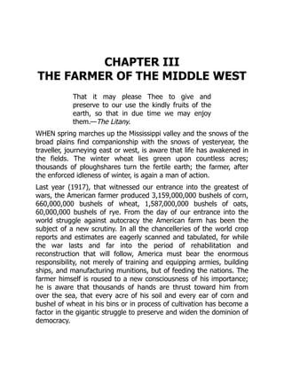 CHAPTER III
THE FARMER OF THE MIDDLE WEST
That it may please Thee to give and
preserve to our use the kindly fruits of the
earth, so that in due time we may enjoy
them.—The Litany.
WHEN spring marches up the Mississippi valley and the snows of the
broad plains find companionship with the snows of yesteryear, the
traveller, journeying east or west, is aware that life has awakened in
the fields. The winter wheat lies green upon countless acres;
thousands of ploughshares turn the fertile earth; the farmer, after
the enforced idleness of winter, is again a man of action.
Last year (1917), that witnessed our entrance into the greatest of
wars, the American farmer produced 3,159,000,000 bushels of corn,
660,000,000 bushels of wheat, 1,587,000,000 bushels of oats,
60,000,000 bushels of rye. From the day of our entrance into the
world struggle against autocracy the American farm has been the
subject of a new scrutiny. In all the chancelleries of the world crop
reports and estimates are eagerly scanned and tabulated, for while
the war lasts and far into the period of rehabilitation and
reconstruction that will follow, America must bear the enormous
responsibility, not merely of training and equipping armies, building
ships, and manufacturing munitions, but of feeding the nations. The
farmer himself is roused to a new consciousness of his importance;
he is aware that thousands of hands are thrust toward him from
over the sea, that every acre of his soil and every ear of corn and
bushel of wheat in his bins or in process of cultivation has become a
factor in the gigantic struggle to preserve and widen the dominion of
democracy.
 