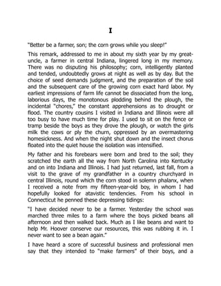 I
“Better be a farmer, son; the corn grows while you sleep!”
This remark, addressed to me in about my sixth year by my great-
uncle, a farmer in central Indiana, lingered long in my memory.
There was no disputing his philosophy; corn, intelligently planted
and tended, undoubtedly grows at night as well as by day. But the
choice of seed demands judgment, and the preparation of the soil
and the subsequent care of the growing corn exact hard labor. My
earliest impressions of farm life cannot be dissociated from the long,
laborious days, the monotonous plodding behind the plough, the
incidental “chores,” the constant apprehensions as to drought or
flood. The country cousins I visited in Indiana and Illinois were all
too busy to have much time for play. I used to sit on the fence or
tramp beside the boys as they drove the plough, or watch the girls
milk the cows or ply the churn, oppressed by an overmastering
homesickness. And when the night shut down and the insect chorus
floated into the quiet house the isolation was intensified.
My father and his forebears were born and bred to the soil; they
scratched the earth all the way from North Carolina into Kentucky
and on into Indiana and Illinois. I had just returned, last fall, from a
visit to the grave of my grandfather in a country churchyard in
central Illinois, round which the corn stood in solemn phalanx, when
I received a note from my fifteen-year-old boy, in whom I had
hopefully looked for atavistic tendencies. From his school in
Connecticut he penned these depressing tidings:
“I have decided never to be a farmer. Yesterday the school was
marched three miles to a farm where the boys picked beans all
afternoon and then walked back. Much as I like beans and want to
help Mr. Hoover conserve our resources, this was rubbing it in. I
never want to see a bean again.”
I have heard a score of successful business and professional men
say that they intended to “make farmers” of their boys, and a
 