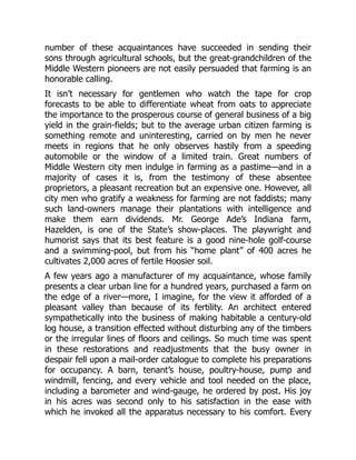 number of these acquaintances have succeeded in sending their
sons through agricultural schools, but the great-grandchildren of the
Middle Western pioneers are not easily persuaded that farming is an
honorable calling.
It isn’t necessary for gentlemen who watch the tape for crop
forecasts to be able to differentiate wheat from oats to appreciate
the importance to the prosperous course of general business of a big
yield in the grain-fields; but to the average urban citizen farming is
something remote and uninteresting, carried on by men he never
meets in regions that he only observes hastily from a speeding
automobile or the window of a limited train. Great numbers of
Middle Western city men indulge in farming as a pastime—and in a
majority of cases it is, from the testimony of these absentee
proprietors, a pleasant recreation but an expensive one. However, all
city men who gratify a weakness for farming are not faddists; many
such land-owners manage their plantations with intelligence and
make them earn dividends. Mr. George Ade’s Indiana farm,
Hazelden, is one of the State’s show-places. The playwright and
humorist says that its best feature is a good nine-hole golf-course
and a swimming-pool, but from his “home plant” of 400 acres he
cultivates 2,000 acres of fertile Hoosier soil.
A few years ago a manufacturer of my acquaintance, whose family
presents a clear urban line for a hundred years, purchased a farm on
the edge of a river—more, I imagine, for the view it afforded of a
pleasant valley than because of its fertility. An architect entered
sympathetically into the business of making habitable a century-old
log house, a transition effected without disturbing any of the timbers
or the irregular lines of floors and ceilings. So much time was spent
in these restorations and readjustments that the busy owner in
despair fell upon a mail-order catalogue to complete his preparations
for occupancy. A barn, tenant’s house, poultry-house, pump and
windmill, fencing, and every vehicle and tool needed on the place,
including a barometer and wind-gauge, he ordered by post. His joy
in his acres was second only to his satisfaction in the ease with
which he invoked all the apparatus necessary to his comfort. Every
 