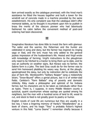 item arrived exactly as the catalogue promised; with the hired man’s
assistance he fitted the houses together and built a tower for the
windmill out of concrete made in a machine provided by the same
establishment. His only complaint was that the catalogue didn’t offer
memorial tablets, as he thought it incumbent upon him to publish in
brass the merits of the obscure pioneer who had laboriously
fashioned his cabin before the convenient method of post-card
ordering had been discovered.
II
Imaginative literature has done little to invest the farm with glamour.
The sailor and the warrior, the fisherman and the hunter are
celebrated in song and story, but the farmer has inspired no ringing
saga or iliad, and the lyric muse has only added to the general
joyless impression of the husbandman’s life. Hesiod and Virgil wrote
with knowledge of farming; Virgil’s instructions to the ploughman
only need to be hitched to a tractor to bring them up to date, and he
was an authority on weather signs. But Horace was no farmer; the
Sabine farm is a joke. The best Gray could do for the farmer was to
send him homeward plodding his weary way. Burns, at the plough,
apostrophized the daisy, but only by indirection did he celebrate the
joys of farm life. Wordsworth’s “Solitary Reaper” sang a melancholy
strain; “Snow-Bound” offers a genial picture, but it is of winter-clad
fields. Carleton’s “Farm Ballads” sing of poverty and domestic
infelicity. Riley made a philosopher and optimist of his Indiana
farmer, but his characters are to be taken as individuals rather than
as types. There is, I suppose, in every Middle Western county a
quizzical, quaint countryman whose sayings are quoted among his
neighbors, but the man with a hundred acres of land to till, wood to
cut, and stock to feed is not greatly given to poetry or humor.
English novels of rural life are numerous but they are usually in a
low key. I have a lingering memory of Hardy’s “Woodlanders” as a
book of charm, and his tragic “Tess” is probably fiction’s highest
venture in this field. “Lorna Doone” I remember chiefly because it
 