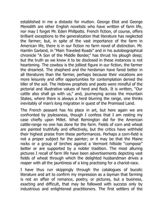 established in me a distaste for mutton. George Eliot and George
Meredith are other English novelists who have written of farm life,
nor may I forget Mr. Eden Phillpotts. French fiction, of course, offers
brilliant exceptions to the generalization that literature has neglected
the farmer; but, in spite of the vast importance of the farm in
American life, there is in our fiction no farm novel of distinction. Mr.
Hamlin Garland, in “Main Traveled Roads” and in his autobiographical
chronicle “A Son of the Middle Border,” has thrust his plough deep;
but the truth as we know it to be disclosed in these instances is not
heartening. The cowboy is the jolliest figure in our fiction, the farmer
the dreariest. The shepherd and the herdsman have fared better in
all literatures than the farmer, perhaps because their vocations are
more leisurely and offer opportunities for contemplation denied the
tiller of the soil. The Hebrew prophets and poets were mindful of the
pictorial and illustrative values of herd and flock. It is written, “Our
cattle also shall go with us,” and, journeying across the mountain
States, where there is always a herd blurring the range, one thinks
inevitably of man’s long migration in quest of the Promised Land.
The French peasant has his place in art, but here again we are
confronted by joylessness, though I confess that I am resting my
case chiefly upon Millet. What Remington did for the American
cattle-range no one has done for the farm. Fields of corn and wheat
are painted truthfully and effectively, but the critics have withheld
their highest praise from these performances. Perhaps a corn-field is
not a proper subject for the painter; or it may be that the Maine
rocks or a group of birches against a Vermont hillside “compose”
better or are supported by a nobler tradition. The most alluring
pictures I recall of farm life have been advertisements depicting vast
fields of wheat through which the delighted husbandman drives a
reaper with all the jauntiness of a king practising for a chariot-race.
I have thus run skippingly through the catalogues of bucolic
literature and art to confirm my impression as a layman that farming
is not an affair of romance, poetry, or pictures, but a business,
exacting and difficult, that may be followed with success only by
industrious and enlightened practitioners. The first settlers of the
 