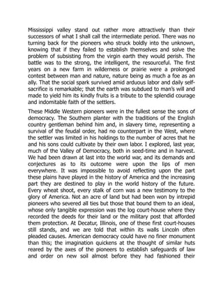 Mississippi valley stand out rather more attractively than their
successors of what I shall call the intermediate period. There was no
turning back for the pioneers who struck boldly into the unknown,
knowing that if they failed to establish themselves and solve the
problem of subsisting from the virgin earth they would perish. The
battle was to the strong, the intelligent, the resourceful. The first
years on a new farm in wilderness or prairie were a prolonged
contest between man and nature, nature being as much a foe as an
ally. That the social spark survived amid arduous labor and daily self-
sacrifice is remarkable; that the earth was subdued to man’s will and
made to yield him its kindly fruits is a tribute to the splendid courage
and indomitable faith of the settlers.
These Middle Western pioneers were in the fullest sense the sons of
democracy. The Southern planter with the traditions of the English
country gentleman behind him and, in slavery time, representing a
survival of the feudal order, had no counterpart in the West, where
the settler was limited in his holdings to the number of acres that he
and his sons could cultivate by their own labor. I explored, last year,
much of the Valley of Democracy, both in seed-time and in harvest.
We had been drawn at last into the world war, and its demands and
conjectures as to its outcome were upon the lips of men
everywhere. It was impossible to avoid reflecting upon the part
these plains have played in the history of America and the increasing
part they are destined to play in the world history of the future.
Every wheat shoot, every stalk of corn was a new testimony to the
glory of America. Not an acre of land but had been won by intrepid
pioneers who severed all ties but those that bound them to an ideal,
whose only tangible expression was the log court-house where they
recorded the deeds for their land or the military post that afforded
them protection. At Decatur, Illinois, one of these first court-houses
still stands, and we are told that within its walls Lincoln often
pleaded causes. American democracy could have no finer monument
than this; the imagination quickens at the thought of similar huts
reared by the axes of the pioneers to establish safeguards of law
and order on new soil almost before they had fashioned their
 
