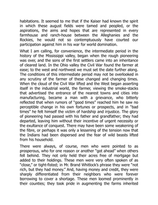 habitations. It seemed to me that if the Kaiser had known the spirit
in which these august fields were tamed and peopled, or the
aspirations, the aims and hopes that are represented in every
farmhouse and ranch-house between the Alleghanies and the
Rockies, he would not so contemptuously have courted our
participation against him in his war for world domination.
What I am calling, for convenience, the intermediate period in the
history of the Mississippi valley, began when the rough pioneering
was over, and the sons of the first settlers came into an inheritance
of cleared land. In the Ohio valley the Civil War found the farmer at
ease; to the west and northwest we must set the date further along.
The conditions of this intermediate period may not be overlooked in
any scrutiny of the farmer of these changed and changing times.
When the cloud of the Civil War lifted and the West began asserting
itself in the industrial world, the farmer, viewing the smoke-stacks
that advertised the entrance of the nearest towns and cities into
manufacturing, became a man with a grievance, who bitterly
reflected that when rumors of “good times” reached him he saw no
perceptible change in his own fortunes or prospects, and in “bad
times” he felt himself the victim of hardship and injustice. The glory
of pioneering had passed with his father and grandfather; they had
departed, leaving him without their incentive of urgent necessity or
the exultance of conquest. There may have been some weakening of
the fibre, or perhaps it was only a lessening of the tension now that
the Indians had been dispersed and the fear of wild beasts lifted
from his household.
There were always, of course, men who were pointed to as
prosperous, who for one reason or another “got ahead” when others
fell behind. They not only held their acres free of mortgage but
added to their holdings. These men were very often spoken of as
“close,” or tight-fisted; in Mr. Brand Whitlock’s phrase they were “not
rich, but they had money.” And, having money and credit, they were
sharply differentiated from their neighbors who were forever
borrowing to cover a shortage. These men loomed prominently in
their counties; they took pride in augmenting the farms inherited
 