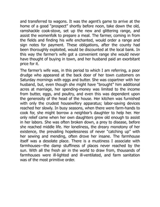 and transferred to wagons. It was the agent’s game to arrive at the
home of a good “prospect” shortly before noon, take down the old,
ramshackle cook-stove, set up the new and glittering range, and
assist the womenfolk to prepare a meal. The farmer, coming in from
the fields and finding his wife enchanted, would order a range and
sign notes for payment. These obligations, after the county had
been thoroughly exploited, would be discounted at the local bank. In
this way the farmer’s wife got a convenient range she would never
have thought of buying in town, and her husband paid an exorbitant
price for it.
The farmer’s wife was, in this period to which I am referring, a poor
drudge who appeared at the back door of her town customers on
Saturday mornings with eggs and butter. She was copartner with her
husband, but, even though she might have “brought” him additional
acres at marriage, her spending-money was limited to the income
from butter, eggs, and poultry, and even this was dependent upon
the generosity of the head of the house. Her kitchen was furnished
with only the crudest housewifery apparatus; labor-saving devices
reached her slowly. In busy seasons, when there were farm-hands to
cook for, she might borrow a neighbor’s daughter to help her. Her
only relief came when her own daughters grew old enough to assist
in her labors. She was often broken down, a prey to disease, before
she reached middle life. Her loneliness, the dreary monotony of her
existence, the prevailing hopelessness of never “catching up” with
her sewing and mending, often drove her insane. The farmhouse
itself was a desolate place. There is a mustiness I associate with
farmhouses—the damp stuffiness of places never reached by the
sun. With all the fresh air in the world to draw from, thousands of
farmhouses were ill-lighted and ill-ventilated, and farm sanitation
was of the most primitive order.
 