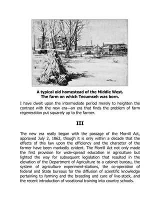 A typical old homestead of the Middle West.
The farm on which Tecumseh was born.
I have dwelt upon the intermediate period merely to heighten the
contrast with the new era—an era that finds the problem of farm
regeneration put squarely up to the farmer.
III
The new era really began with the passage of the Morrill Act,
approved July 2, 1862, though it is only within a decade that the
effects of this law upon the efficiency and the character of the
farmer have been markedly evident. The Morrill Act not only made
the first provision for wide-spread education in agriculture but
lighted the way for subsequent legislation that resulted in the
elevation of the Department of Agriculture to a cabinet bureau, the
system of agriculture experiment-stations, the co-operation of
federal and State bureaus for the diffusion of scientific knowledge
pertaining to farming and the breeding and care of live-stock, and
the recent introduction of vocational training into country schools.
 