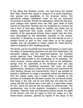 It was fitting that Abraham Lincoln, who had known the hardest
farm labor, should have signed a measure of so great importance,
that opened new possibilities to the American farmer. The
agricultural colleges established under his Act are impressive
monuments to Senator Morrill’s far-sightedness. When the first land-
grant colleges were opened there was little upon which to build
courses of instruction. Farming was not recognized as a science but
was a form of hard labor based on tradition and varied only by
reckless experiments that usually resulted in failure. The first
students of the agricultural schools, drawn largely from the farm,
were discouraged by the elementary character of the courses.
Instruction in ploughing, to young men who had learned to turn a
straight furrow as soon as they could tiptoe up to the plough-
handles, was not calculated to inspire respect for “book farming”
either in students or their doubting parents.
The farmer and his household have found themselves in recent years
the object of embarrassing attentions not only from Washington, the
land-grant colleges, and the experiment-stations, but countless
private agencies have “discovered” the farmer and addressed
themselves determinedly to the amelioration of his hardships. The
social surveyor, having analyzed the city slum to his satisfaction,
springs from his automobile at the farmhouse door and asks
questions of the bewildered occupants that rouse the direst
apprehensions. Sanitarians invade the premises and recommend the
most startling changes and improvements. Once it was possible for
typhoid or diphtheria to ravage a household without any interference
from the outside world; now a health officer is speedily on the
premises to investigate the old oaken bucket, the iron-bound bucket,
that hangs in the well, and he very likely ties and seals the well-
sweep and bids the farmer bore a new well, in a spot kindly chosen
for him, where the barn-lot will not pollute his drinking-water. The
questionnaire, dear to the academic investigator, is constantly in
circulation. Women’s clubs and federations thereof ponder the plight
of the farmer’s wife and are eager to hitch her wagon to a star.
Home-mission societies, alarmed by reports of the decay of the
 