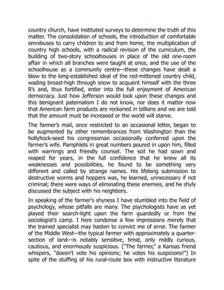 country church, have instituted surveys to determine the truth of this
matter. The consolidation of schools, the introduction of comfortable
omnibuses to carry children to and from home, the multiplication of
country high schools, with a radical revision of the curriculum, the
building of two-story schoolhouses in place of the old one-room
affair in which all branches were taught at once, and the use of the
schoolhouse as a community centre—these changes have dealt a
blow to the long-established ideal of the red-mittened country child,
wading breast-high through snow to acquaint himself with the three
R’s and, thus fortified, enter into the full enjoyment of American
democracy. Just how Jefferson would look upon these changes and
this benignant paternalism I do not know, nor does it matter now
that American farm products are reckoned in billions and we are told
that the amount must be increased or the world will starve.
The farmer’s mail, once restricted to an occasional letter, began to
be augmented by other remembrances from Washington than the
hollyhock-seed his congressman occasionally conferred upon the
farmer’s wife. Pamphlets in great numbers poured in upon him, filled
with warnings and friendly counsel. The soil he had sown and
reaped for years, in the full confidence that he knew all its
weaknesses and possibilities, he found to be something very
different and called by strange names. His lifelong submission to
destructive worms and hoppers was, he learned, unnecessary if not
criminal; there were ways of eliminating these enemies, and he shyly
discussed the subject with his neighbors.
In speaking of the farmer’s shyness I have stumbled into the field of
psychology, whose pitfalls are many. The psychologists have as yet
played their search-light upon the farm guardedly or from the
sociologist’s camp. I here condense a few impressions merely that
the trained specialist may hasten to convict me of error. The farmer
of the Middle West—the typical farmer with approximately a quarter-
section of land—is notably sensitive, timid, only mildly curious,
cautious, and enormously suspicious. (“The farmer,” a Kansas friend
whispers, “doesn’t vote his opinions; he votes his suspicions!”) In
spite of the stuffing of his rural-route box with instructive literature
 