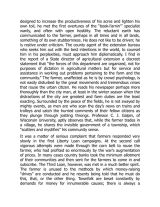 designed to increase the productiveness of his acres and lighten his
own toil, he met the first overtures of the “book-l’arnin’” specialist
warily, and often with open hostility. The reluctant earth has
communicated to the farmer, perhaps in all times and in all lands,
something of its own stubbornness. He does not like to be driven; he
is restive under criticism. The county agent of the extension bureau
who seeks him out with the best intentions in the world, to counsel
him in his perplexities, must approach him diplomatically. I find in
the report of a State director of agricultural extension a discreet
statement that “the forces of this department are organized, not for
purposes of dictation in agricultural matters but for service and
assistance in working out problems pertaining to the farm and the
community.” The farmer, unaffected as he is by crowd psychology, is
not easily disturbed by the great movements and tremendous crises
that rouse the urban citizen. He reads his newspaper perhaps more
thoroughly than the city man, at least in the winter season when the
distractions of the city are greatest and farm duties are the least
exacting. Surrounded by the peace of the fields, he is not swayed by
mighty events, as men are who scan the day’s news on trains and
trolleys and catch the hurried comments of their fellow citizens as
they plunge through jostling throngs. Professor C. J. Galpin, of
Wisconsin University, aptly observes that, while the farmer trades in
a village, he shares the invisible government of a township, which
“scatters and mystifies” his community sense.
It was a matter of serious complaint that farmers responded very
slowly in the first Liberty Loan campaigns. At the second call
vigorous attempts were made through the corn belt to rouse the
farmer, who had profited so enormously by the war’s augmentation
of prices. In many cases country banks took the minimum allotment
of their communities and then sent for the farmers to come in and
subscribe. The Third Loan, however, was met in a much better spirit.
The farmer is unused to the methods by which money-raising
“drives” are conducted and he resents being told that he must do
this, that, or the other thing. Townfolk are beset constantly by
demands for money for innumerable causes; there is always a
 