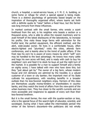 church, a hospital, a social-service house, a Y. M. C. A. building, or
some home or refuge for which a special appeal is being made.
There is a distinct psychology of generosity based largely on the
inspiration of thoroughly organized effort, where teams set forth
with a definite quota to “raise” before a fixed hour, but the farmer
was long immune from these influences.
In marked contrast with the small farmer, who wrests a scant
livelihood from the soil, is his neighbor who boasts a section or a
thousand acres, who is able to utilize the newest machinery and to
avail himself of the latest disclosures of the laboratories, to increase
his profits. One visits these large farms with admiration for the
fruitful land, the perfect equipment, the efficient method, and the
alert, wide-awake owner. He lives in a comfortable house, often
electric-lighted and “plumbed,” visits the cities, attends farm
conferences, and is keenly alive to the trend of public affairs. If the
frost nips his corn he is aware of every means by which “soft” corn
may be handled to the best advantage. He knows how many cattle
and hogs his own acres will feed, and is ready with cash to buy his
neighbors’ corn and feed it to stock he buys at just the right turn of
the market. It is possible for a man to support himself and a family
on eighty acres; I have talked with men who have done this; but
they “just about get by.” The owner of a big farm, whose modern
house and rich demesne are admired by the traveller, is a valued
customer of a town or city banker; the important men of his State
cultivate his acquaintance, with resulting benefits in a broader
outlook than his less-favored neighbors enjoy. Farmers of this class
are themselves usually money-lenders or shareholders in country
banks, and they watch the trend of affairs from the view-point of the
urban business man. They live closer to the world’s currents and are
more accessible and responsive to appeals of every sort than their
less-favored brethren.
But it is the small farmer, the man with the quarter-section or less,
who is the special focus of the search-light of educator, scientist, and
sociologist. During what I have called the intermediate period—the
winter of the farmer’s discontent—the politicians did not wholly
 