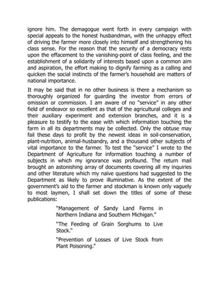 ignore him. The demagogue went forth in every campaign with
special appeals to the honest husbandman, with the unhappy effect
of driving the farmer more closely into himself and strengthening his
class sense. For the reason that the security of a democracy rests
upon the effacement to the vanishing-point of class feeling, and the
establishment of a solidarity of interests based upon a common aim
and aspiration, the effort making to dignify farming as a calling and
quicken the social instincts of the farmer’s household are matters of
national importance.
It may be said that in no other business is there a mechanism so
thoroughly organized for guarding the investor from errors of
omission or commission. I am aware of no “service” in any other
field of endeavor so excellent as that of the agricultural colleges and
their auxiliary experiment and extension branches, and it is a
pleasure to testify to the ease with which information touching the
farm in all its departments may be collected. Only the obtuse may
fail these days to profit by the newest ideas in soil-conservation,
plant-nutrition, animal-husbandry, and a thousand other subjects of
vital importance to the farmer. To test the “service” I wrote to the
Department of Agriculture for information touching a number of
subjects in which my ignorance was profound. The return mail
brought an astonishing array of documents covering all my inquiries
and other literature which my naïve questions had suggested to the
Department as likely to prove illuminative. As the extent of the
government’s aid to the farmer and stockman is known only vaguely
to most laymen, I shall set down the titles of some of these
publications:
“Management of Sandy Land Farms in
Northern Indiana and Southern Michigan.”
“The Feeding of Grain Sorghums to Live
Stock.”
“Prevention of Losses of Live Stock from
Plant Poisoning.”
 