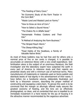 “The Feeding of Dairy Cows.”
“An Economic Study of the Farm Tractor in
the Corn Belt.”
“Waste Land and Wasted Land on Farms.”
“How to Grow an Acre of Corn.”
“How to Select a Sound Horse.”
“The Chalcis Fly in Alfalfa Seed.”
“Homemade Fireless Cookers and Their
Use.”
“A Method of Analyzing the Farm Business.”
“The Striped Peach Worm.”
“The Sheep-Killing Dog.”
“Food Habits of the Swallows, a Family of
Valuable Native Birds.”
As most of these bulletins may be had free and for others only a
nominal price of five or ten cents is charged, it is possible to
accumulate an extensive library with a very small expenditure. Soil-
fertilization alone is the subject of an enormous literature; the field
investigator and the laboratory expert have subjected the earth in
every part of America to intensive study and their reports are
presented clearly and with a minimum use of technical terms. Many
manufacturers of implements or materials used on farms publish and
distribute books of real dignity in the advertisement of their wares. I
have before me a handsome volume, elaborately illustrated, put
forth by a Wisconsin concern, describing the proper method of
constructing and equipping a dairy-barn. To peruse this work is to be
convinced that the manger so alluringly offered really assures the
greatest economy of feeding, and the kine are so effectively
photographed, so clean, and so contented that one is impelled to an
immediate investment in a herd merely for the joy of housing it in
the attractive manner recommended by the sagacious advertiser.
 