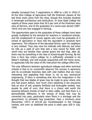 steadily increased from 7 registrations in 1890 to 1,201 in 1916-17.
At the Ohio College of Agriculture half the freshman classes of the
last three years came from the cities, though this includes students
in landscape architecture and horticulture. In Iowa State College the
reports of three years show that 54.5 per cent of the freshmen were
sons of farmers, and of the graduates of a seven-year period (1907-
1914) 34.8 are now engaged in farming.
The opportunities open to the graduates of these colleges have been
greatly multiplied by the demand for teachers in vocational schools,
and the employment of county agents who must be graduates of a
school of agriculture or have had the equivalent in practical farm
experience. The influence of the educated farmer upon his neighbors
is very marked. They may view his methods with distrust, but when
he rolls up a yield of corn that sets a new record for fields with
which they are familiar they cannot ignore the fact that, after all,
there may be something in the idea of school-taught farming. By the
time a farm boy enters college he is sufficiently schooled in his
father’s methods, and well enough acquainted with the home acres,
to appreciate fully the value of the instruction the college offers him.
The only difference between agricultural colleges and other technical
schools is that to an unscientific observer the courses in agronomy
and its co-ordinate branches deal with vital matters that are more
interesting and appealing than those in, let us say, mechanical
engineering. If there is something that stirs the imagination in the
thought that two blades of grass may be made to grow where only
one had grown before, how much more satisfying is the assurance
that an acre of soil, properly fertilized and thoroughly tended, may
double its yield of corn; that there is a choice well worth the
knowing between breeds of beef or dairy cattle, and that there is a
demonstrable difference in the energy of foods that may be
converted into pork, particularly when there is a shortage and the
government, to stimulate hog production, fixes a minimum price
(November, 1917) of $15.50 per hundredweight in the Chicago
market; and even so stabilized the price is close upon $20 in July,
1918.
 