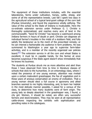 The equipment of these institutions includes, with the essential
laboratories, farms under cultivation, horses, cattle, sheep, and
swine of all the representative breeds. Last fall I spent two days in
the agricultural school of a typical land-grant college of the corn belt
(Purdue University), and found the experience wholly edifying. The
value of this school to the State of Indiana is incalculable. Here the
co-ordinate extension service under Professor G. I. Christie is
thoroughly systematized, and reaches every acre of land in the
commonwealth. “Send for Christie” has become a watchword among
Indiana farmers in hours of doubt or peril. Christie can diagnose an
individual farmer’s troubles in the midst of a stubborn field, and fully
satisfy the landowner as to the merit of the prescribed remedy; or
he can interest a fashionable city audience in farm problems. He was
summoned to Washington a year ago to supervise farm-labor
activities, and is a member of the recently organized war policies
board.[C] The extension service in all the corn and wheat States is
excellent; it must be in capable hands, for the farmer at once
becomes suspicious if the State agent doesn’t show immediately that
he knows his business.
The students at Purdue struck me as more attentive and alert than
those I have observed from time to time in literature classes of
schools that stick to the humanities. In an entomology class, where I
noted the presence of one young woman, attention was riveted
upon a certain malevolent grasshopper, the foe of vegetation and in
these years of anxious conservation an enemy of civilization. That a
young woman should elect a full course in agronomy and allied
branches seemed to me highly interesting, and, to learn her habitat
in the most delicate manner possible, I asked for a census of the
class, to determine how many students were of farm origin. The
young lady so deeply absorbed in the grasshopper was, I found, a
city girl. Women, it should be noted, are often very successful
farmers and stock-breeders. They may be seen at all representative
cattle-shows inspecting the exhibits with sophistication and
pencilling notes in the catalogues.
 