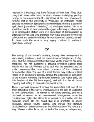 methods in a business they have followed all their lives. They often
bring their wives with them, to attend classes in dairying, poultry-
raising, or home economics. It is significant of the new movement in
farming that at the University of Wisconsin, an institution whose
services to American agriculture are inestimable, there is a course in
agricultural journalism, “intended,” the catalogue recites, “to be of
special service to students who will engage in farming or who expect
to be employed in station work or in some form of demonstration or
extension service and who therefore may have occasion to write for
publication and certainly will have farm produce and products to sell.
To these ends the work is very largely confined to studies in
agricultural writing.”
IV
The easing of the farmer’s burdens, through the development of
labor-saving machinery, and the convenience of telephones, trolley-
lines, and the cheap automobile that have vastly improved his social
prospects, has not overcome a growing prejudice against close
kinship with the soil. We have still to deal with the loneliness and the
social barrenness that have driven thousands of the children of
farms to the cities. The son of a small farmer may make a brilliant
record in an agricultural college, achieve the distinction of admission
to the national honorary agricultural fraternity (the Alpha Zeta, the
little brother of the Phi Beta Kappa), and still find the old home
crippling and stifling to his awakened social sense.
There is general agreement among the authorities that one of the
chief difficulties in the way of improvement is the lack of leadership
in farm communities. The farmer is not easily aroused, and he is
disposed to resent as an unwarranted infringement upon his
constitutional rights the attempts of outsiders to meddle with his
domestic affairs. He has found that it is profitable to attend
institutes, consult county agents, and peruse the literature
distributed from extension centres, but the invasion of his house is a
very different matter. Is he not the lord of his acres, an independent,
 