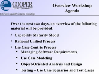 Overview WorkshopOverview Workshop
AgendaAgenda
Over the next two days, an overview of the following
material will be provided:
• Capability Maturity Model
• Rational Unified Process
• Use Case Centric Process
 Managing Software Requirements
 Use Case Modeling
 Object-Oriented Analysis and Design
 Testing – Use Case Scenarios and Test Cases
 