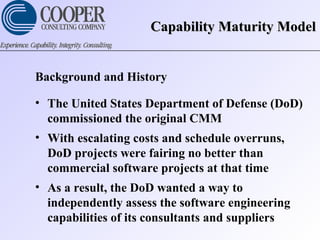 Capability Maturity ModelCapability Maturity Model
Background and History
• The United States Department of Defense (DoD)
commissioned the original CMM
• With escalating costs and schedule overruns,
DoD projects were fairing no better than
commercial software projects at that time
• As a result, the DoD wanted a way to
independently assess the software engineering
capabilities of its consultants and suppliers
 