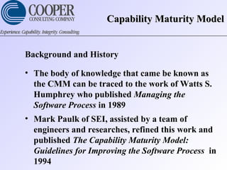 Capability Maturity ModelCapability Maturity Model
Background and History
• The body of knowledge that came be known as
the CMM can be traced to the work of Watts S.
Humphrey who published Managing the
Software Process in 1989
• Mark Paulk of SEI, assisted by a team of
engineers and researches, refined this work and
published The Capability Maturity Model:
Guidelines for Improving the Software Process in
1994
 