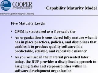 Capability Maturity ModelCapability Maturity Model
Five Maturity Levels
• CMM is structured as a five-scale tier
• An organization is considered fully mature when it
has in place practices, policies, and disciplines that
enables it to produce quality software in a
predictable, reliable, and repeatable manner
• As you will see in the material presented later
today, the RUP provides a disciplined approach to
assigning tasks and responsibilities within in
software development organization
 