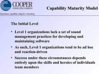 Capability Maturity ModelCapability Maturity Model
The Initial Level
• Level 1 organizations lack a set of sound
management practices for developing and
maintaining software
• As such, Level 1 organizations tend to be ad hoc
and reaction-driven
• Success under these circumstances depends
entirely upon the skills and heroics of individuals
team members
 