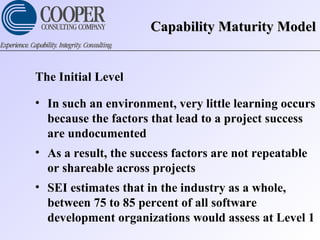 Capability Maturity ModelCapability Maturity Model
The Initial Level
• In such an environment, very little learning occurs
because the factors that lead to a project success
are undocumented
• As a result, the success factors are not repeatable
or shareable across projects
• SEI estimates that in the industry as a whole,
between 75 to 85 percent of all software
development organizations would assess at Level 1
 