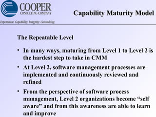 Capability Maturity ModelCapability Maturity Model
The Repeatable Level
• In many ways, maturing from Level 1 to Level 2 is
the hardest step to take in CMM
• At Level 2, software management processes are
implemented and continuously reviewed and
refined
• From the perspective of software process
management, Level 2 organizations become “self
aware” and from this awareness are able to learn
and improve
 