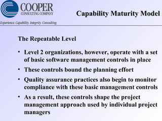 Capability Maturity ModelCapability Maturity Model
The Repeatable Level
• Level 2 organizations, however, operate with a set
of basic software management controls in place
• These controls bound the planning effort
• Quality assurance practices also begin to monitor
compliance with these basic management controls
• As a result, these controls shape the project
management approach used by individual project
managers
 
