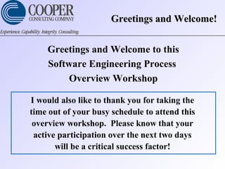 Greetings and Welcome!Greetings and Welcome!
Greetings and Welcome to this
Software Engineering Process
Overview Workshop
I would also like to thank you for taking the
time out of your busy schedule to attend this
overview workshop. Please know that your
active participation over the next two days
will be a critical success factor!
 