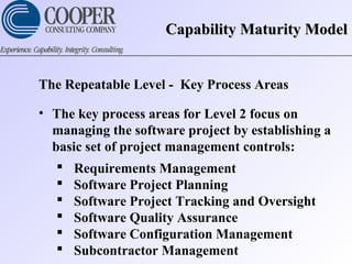 Capability Maturity ModelCapability Maturity Model
The Repeatable Level - Key Process Areas
• The key process areas for Level 2 focus on
managing the software project by establishing a
basic set of project management controls:
 Requirements Management
 Software Project Planning
 Software Project Tracking and Oversight
 Software Quality Assurance
 Software Configuration Management
 Subcontractor Management
 