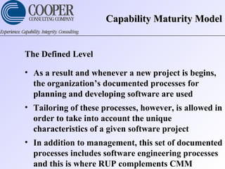 Capability Maturity ModelCapability Maturity Model
The Defined Level
• As a result and whenever a new project is begins,
the organization’s documented processes for
planning and developing software are used
• Tailoring of these processes, however, is allowed in
order to take into account the unique
characteristics of a given software project
• In addition to management, this set of documented
processes includes software engineering processes
and this is where RUP complements CMM
 