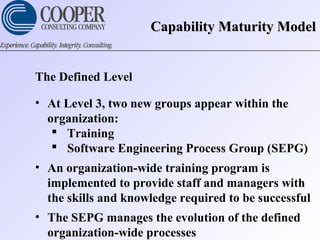 Capability Maturity ModelCapability Maturity Model
The Defined Level
• At Level 3, two new groups appear within the
organization:
 Training
 Software Engineering Process Group (SEPG)
• An organization-wide training program is
implemented to provide staff and managers with
the skills and knowledge required to be successful
• The SEPG manages the evolution of the defined
organization-wide processes
 