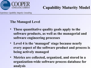 Capability Maturity ModelCapability Maturity Model
The Managed Level
• These quantitative quality goals apply to the
software products, as well as the managerial and
software engineering processes
• Level 4 is the ‘managed’ stage because nearly
every aspect of the software product and process is
being actively managed
• Metrics are collected, organized, and stored in a
organization-wide software process database for
analysis
 