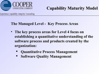 Capability Maturity ModelCapability Maturity Model
The Managed Level - Key Process Areas
• The key process areas for Level 4 focus on
establishing a quantitative understanding of the
software process and products created by the
organization:
 Quantitative Process Management
 Software Quality Management
 