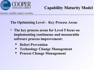 Capability Maturity ModelCapability Maturity Model
The Optimizing Level - Key Process Areas
• The key process areas for Level 5 focus on
implementing continuous and measurable
software process improvement:
 Defect Prevention
 Technology Change Management
 Process Change Management
 