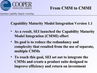 Capability Maturity Model IntegrationCapability Maturity Model Integration Version 1.1
• As a result, SEI launched the Capability MaturityCapability Maturity
Model Integration (CMMI) effortModel Integration (CMMI) effort
• Its goal is to reduce the redundancy andIts goal is to reduce the redundancy and
complexity that resulted from the use of separate,complexity that resulted from the use of separate,
multiple CMMsmultiple CMMs
• To reach this goal, SEI set out to integrate theTo reach this goal, SEI set out to integrate the
CMMs and create a product suite designed toCMMs and create a product suite designed to
improve efficiency and return on investmentimprove efficiency and return on investment
From CMM to CMMIFrom CMM to CMMI
 