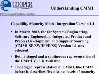 Understanding CMMIUnderstanding CMMI
Capability Maturity Model IntegrationCapability Maturity Model Integration Version 1.1
• In March 2002, the for Systems Engineering,
Software Engineering, Integrated Product and
Process Development, and Supplier Sourcing
(CMMI-SE/SW/IPPD/SS) Version 1.1 was
released
• Both a staged and a continuous representation of
the CMMI V1.1 is available
• The staged representation of CMMI, like CMM
before it, describes five distinct levels of maturity
 