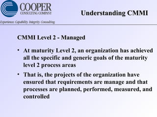 CMMI Level 2 - ManagedCMMI Level 2 - Managed
• At maturity Level 2, an organization has achieved
all the specific and generic goals of the maturity
level 2 process areas
• That is, the projects of the organization have
ensured that requirements are manage and that
processes are planned, performed, measured, and
controlled
Understanding CMMIUnderstanding CMMI
 