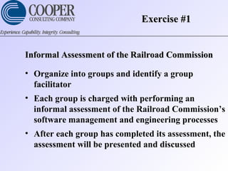 Exercise #1Exercise #1
Informal Assessment of the Railroad CommissionInformal Assessment of the Railroad Commission
• Organize into groups and identify a group
facilitator
• Each group is charged with performing an
informal assessment of the Railroad Commission’s
software management and engineering processes
• After each group has completed its assessment, the
assessment will be presented and discussed
 