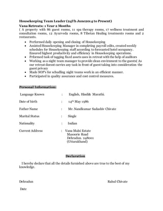 Housekeeping Team Leader (24Th June2014 to Present)
Vana Retreats: 1 Year 2 Months
( A property with 86 guest rooms, 11 spa therapy rooms, 17 wellness treatment and
consultation rooms, 12 Ayurveda rooms, 8 Tibetan Healing treatments rooms and 2
restaurants.
 Performed daily opening and closing of Housekeeping
 Assisted Housekeeping Manager in completing payroll edits, created weekly
schedules for Housekeeping staff according to forecasted hotel occupancy.
Ensured highest productivity and efficiency in Housekeeping operations.
 Prformed task of tagging fixed assets uses in retreat with the help of auditors
 Working as a night team manager to provide clean envirnment to the guests( As
our retreat doesnt carries any task in front of guest taking into consideration the
guest privacy
 Made SOP's for schudling night teams work in an efficient manner.
 Participated in quality assurance and cost control measures.
Personal Information:
Language Known : English, Hindi& Marathi.
Date of birth : 14th May 1986
Father Name : Mr. Nandkumar Sadashiv Chivate
Marital Status : Single
Nationality : Indian
Current Address : Vana Malsi Estate
Masoorie Road
Dehradun. 248001
(Uttarakhand)
Declaration
I hereby declare that all the details furnished above are true to the best of my
knowledge.
Dehradun Rahul Chivate
Date
 