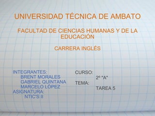 UNIVERSIDAD TÉCNICA DE AMBATO FACULTAD DE CIENCIAS HUMANAS Y DE LA EDUCACIÓN CARRERA INGLÉS INTEGRANTES:        BRENT MORALES        GABRIEL QUINTANA        MARCELO LÓPEZ ASIGNATURA:           NTIC'S II CURSO:                  2º &quot;A&quot; TEMA:                  TAREA 5 